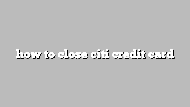 how to close citi credit card