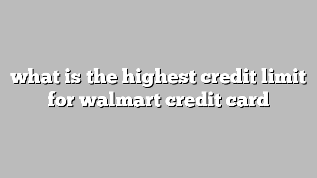 what is the highest credit limit for walmart credit card