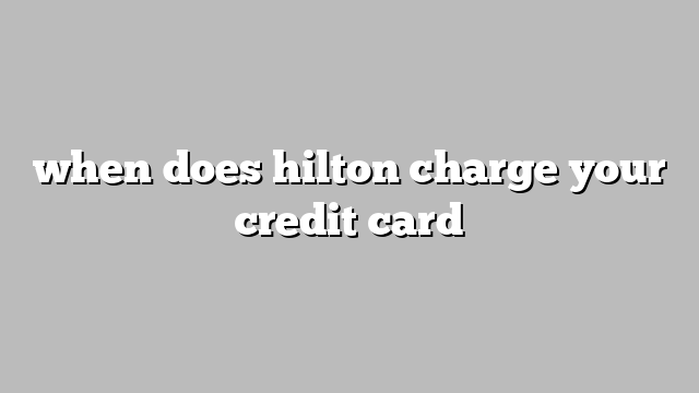 when does hilton charge your credit card